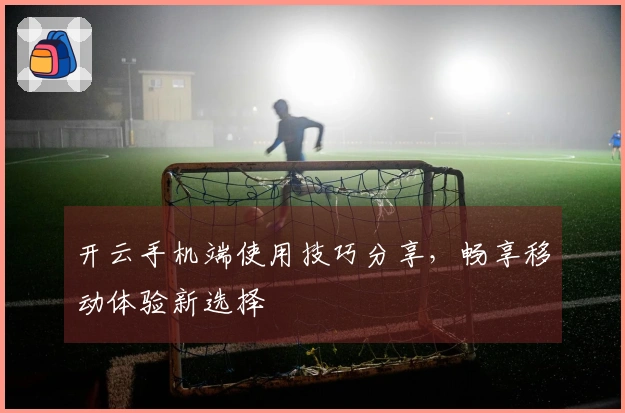 开云手机端使用技巧分享，畅享移动体验新选择